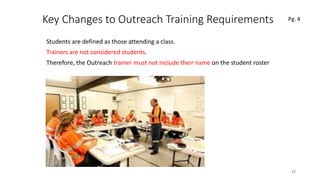 Key Changes to Outreach Training Requirements
Students are defined as those attending a class.
Trainers are not considered students.
Therefore, the Outreach trainer must not include their name on the student roster
17
 