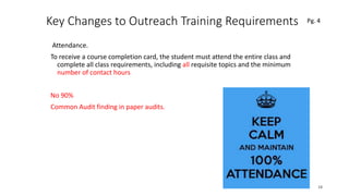 Key Changes to Outreach Training Requirements
Attendance.
To receive a course completion card, the student must attend the entire class and
complete all class requirements, including all requisite topics and the minimum
number of contact hours
No 90%
Common Audit finding in paper audits.
18
 
