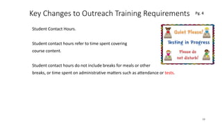 Key Changes to Outreach Training Requirements
Student Contact Hours.
Student contact hours refer to time spent covering
course content.
Student contact hours do not include breaks for meals or other
breaks, or time spent on administrative matters such as attendance or tests.
19
 
