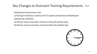 Key Changes to Outreach Training Requirements
Daily Student Contact Hour Limit
a) Training is limited to a maximum of 7.5 student contact hours conducted per
calendar day. Therefore:
(1) 10-hour classes must take a minimum of two (2) calendar days.
(2) 30-hour classes must take a minimum of four (4) calendar days.
20
 