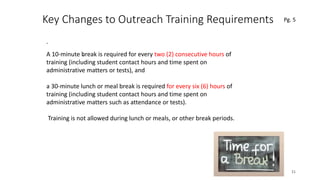 Key Changes to Outreach Training Requirements
.
21
.A 10-minute break is required for every two (2) consecutive hours of
training (including student contact hours and time spent on
administrative matters or tests), and
a 30-minute lunch or meal break is required for every six (6) hours of
training (including student contact hours and time spent on
administrative matters such as attendance or tests).
Training is not allowed during lunch or meals, or other break periods.
Pg. 5
 