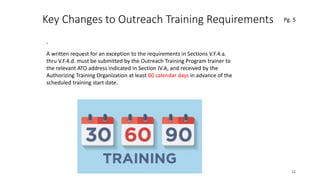 Key Changes to Outreach Training Requirements
.
22
.A written request for an exception to the requirements in Sections V.F.4.a.
thru V.F.4.d. must be submitted by the Outreach Training Program trainer to
the relevant ATO address indicated in Section IV.A, and received by the
Authorizing Training Organization at least 60 calendar days in advance of the
scheduled training start date.
Pg. 5
 