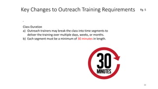 Key Changes to Outreach Training Requirements
.
23
.Class Duration
a) Outreach trainers may break the class into time segments to
deliver the training over multiple days, weeks, or months.
b) Each segment must be a minimum of 30 minutes in length.
Pg. 5
 