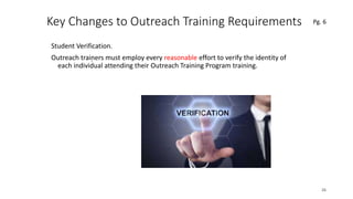 Key Changes to Outreach Training Requirements
Student Verification.
Outreach trainers must employ every reasonable effort to verify the identity of
each individual attending their Outreach Training Program training.
26
.
Pg. 6
 