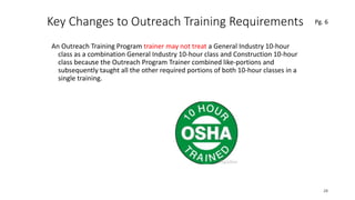 Key Changes to Outreach Training Requirements
An Outreach Training Program trainer may not treat a General Industry 10-hour
class as a combination General Industry 10-hour class and Construction 10-hour
class because the Outreach Program Trainer combined like-portions and
subsequently taught all the other required portions of both 10-hour classes in a
single training.
28
.
Pg. 6
 