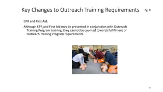 Key Changes to Outreach Training Requirements
CPR and First Aid.
Although CPR and First Aid may be presented in conjunction with Outreach
Training Program training, they cannot be counted towards fulfillment of
Outreach Training Program requirements.
30
.
Pg. 8
 