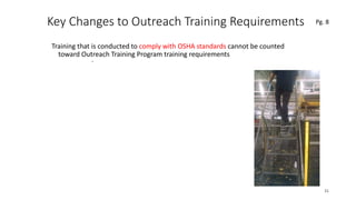 Key Changes to Outreach Training Requirements
Training that is conducted to comply with OSHA standards cannot be counted
toward Outreach Training Program training requirements
31
.
Pg. 8
 