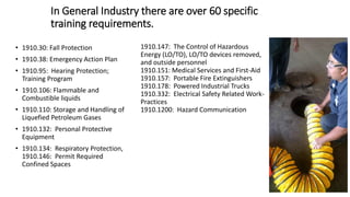 In General Industry there are over 60 specific
training requirements.
• 1910.30: Fall Protection
• 1910.38: Emergency Action Plan
• 1910.95: Hearing Protection;
Training Program
• 1910.106: Flammable and
Combustible liquids
• 1910.110: Storage and Handling of
Liquefied Petroleum Gases
• 1910.132: Personal Protective
Equipment
• 1910.134: Respiratory Protection,
1910.146: Permit Required
Confined Spaces
1910.147: The Control of Hazardous
Energy (LO/TO), LO/TO devices removed,
and outside personnel
1910.151: Medical Services and First-Aid
1910.157: Portable Fire Extinguishers
1910.178: Powered Industrial Trucks
1910.332: Electrical Safety Related Work-
Practices
1910.1200: Hazard Communication
 