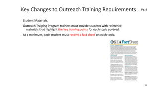 Key Changes to Outreach Training Requirements
Student Materials.
Outreach Training Program trainers must provide students with reference
materials that highlight the key training points for each topic covered.
At a minimum, each student must receive a fact sheet on each topic.
34
.
Pg. 8
 