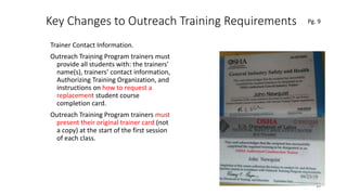 Key Changes to Outreach Training Requirements
Trainer Contact Information.
Outreach Training Program trainers must
provide all students with: the trainers’
name(s), trainers’ contact information,
Authorizing Training Organization, and
instructions on how to request a
replacement student course
completion card.
Outreach Training Program trainers must
present their original trainer card (not
a copy) at the start of the first session
of each class.
35
.
Pg. 9
 