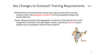 Key Changes to Outreach Training Requirements
OSHA Outreach Training Program classes may only be conducted in training
locations within the geographic jurisdiction of the Occupational Safety and
Health (OSH) Act
Classes delivered outside of the geographic jurisdiction of the OSH Act will not be
recognized as Outreach Training Program classes, and trainers will not receive
student course completion cards for those students.
37
.
Pg. 9
 