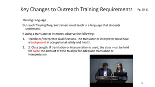 Key Changes to Outreach Training Requirements
Training Language.
Outreach Training Program trainers must teach in a language that students
understand.
If using a translator or interpret, observe the following:
1. Translator/Interpreter Qualifications. The translator or interpreter must have
a background in occupational safety and health.
2. 2. Class Length. If translation or interpretation is used, the class must be held
for twice the amount of time to allow for adequate translation or
interpretation
38
.
Pg. 10-11
 