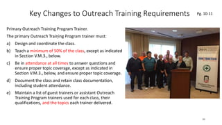 Key Changes to Outreach Training Requirements
Primary Outreach Training Program Trainer.
The primary Outreach Training Program trainer must:
a) Design and coordinate the class.
b) Teach a minimum of 50% of the class, except as indicated
in Section V.M.3., below.
c) Be in attendance at all times to answer questions and
ensure proper topic coverage, except as indicated in
Section V.M.3., below, and ensure proper topic coverage.
d) Document the class and retain class documentation,
including student attendance.
e) Maintain a list of guest trainers or assistant Outreach
Training Program trainers used for each class, their
qualifications, and the topics each trainer delivered.
39
.
Pg. 10-11
 