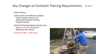 Key Changes to Outreach Training Requirements
Guest Trainers.
Guest trainers are defined as subject
matter experts who are not
authorized Outreach Training
Program trainers.
Outreach Training Program trainers may
use guest trainers to assist in
delivering their classes.
(Limited to 50% - audit story)
40
.
Pg. 10-11
 