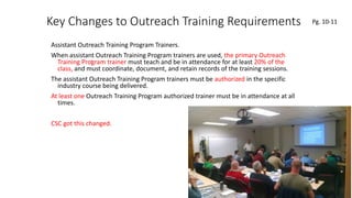 Key Changes to Outreach Training Requirements
Assistant Outreach Training Program Trainers.
When assistant Outreach Training Program trainers are used, the primary Outreach
Training Program trainer must teach and be in attendance for at least 20% of the
class, and must coordinate, document, and retain records of the training sessions.
The assistant Outreach Training Program trainers must be authorized in the specific
industry course being delivered.
At least one Outreach Training Program authorized trainer must be in attendance at all
times.
CSC got this changed.
41
.
Pg. 10-11
 