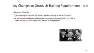 Key Changes to Outreach Training Requirements
Minimum Class Size
OSHA intends for Outreach Training Program training to be participatory.
For this reason, OSHA requires Outreach Training Program trainers to teach at
least three (3) students per class, except as noted below
42
.
Pg. 11
 