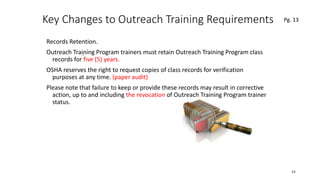 Key Changes to Outreach Training Requirements
Records Retention.
Outreach Training Program trainers must retain Outreach Training Program class
records for five (5) years.
OSHA reserves the right to request copies of class records for verification
purposes at any time. (paper audit)
Please note that failure to keep or provide these records may result in corrective
action, up to and including the revocation of Outreach Training Program trainer
status.
44
.
Pg. 13
 