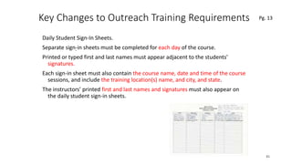 Key Changes to Outreach Training Requirements
Daily Student Sign-In Sheets.
Separate sign-in sheets must be completed for each day of the course.
Printed or typed first and last names must appear adjacent to the students’
signatures.
Each sign-in sheet must also contain the course name, date and time of the course
sessions, and include the training location(s) name, and city, and state.
The instructors’ printed first and last names and signatures must also appear on
the daily student sign-in sheets.
45
.
Pg. 13
 