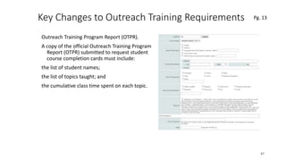 Key Changes to Outreach Training Requirements
Outreach Training Program Report (OTPR).
A copy of the official Outreach Training Program
Report (OTPR) submitted to request student
course completion cards must include:
the list of student names;
the list of topics taught; and
the cumulative class time spent on each topic.
47
.
Pg. 13
 