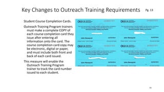 Key Changes to Outreach Training Requirements
Student Course Completion Cards.
Outreach Training Program trainers
must make a complete COPY of
each course completion card they
issue after entering all
information onto the card. The
course completion card copy may
be electronic, digital or paper,
and must include both front and
back of each card issued.
This measure will enable the
Outreach Training Program
trainer to track the card number
issued to each student.
48
.
Pg. 13
 