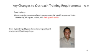 Key Changes to Outreach Training Requirements
Guest trainers.
A list containing the name of each guest trainer, the specific topics and times
covered by each guest trainer, and their qualifications
49
.
Pg. 13
Brent Bryden brings 32 years of manufacturing safety and
environmental health experience.
 