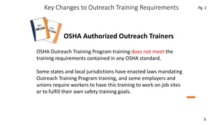 Key Changes to Outreach Training Requirements
5
For OSHA Authorized Outreach Trainers
OSHA Outreach Training Program training does not meet the
training requirements contained in any OSHA standard.
Some states and local jurisdictions have enacted laws mandating
Outreach Training Program training, and some employers and
unions require workers to have this training to work on job sites
or to fulfill their own safety training goals.
Pg. 1
 