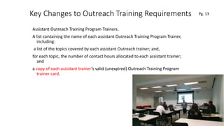Key Changes to Outreach Training Requirements
Assistant Outreach Training Program Trainers.
A list containing the name of each assistant Outreach Training Program Trainer,
including:
a list of the topics covered by each assistant Outreach trainer; and,
for each topic, the number of contact hours allocated to each assistant trainer;
and
a copy of each assistant trainer’s valid (unexpired) Outreach Training Program
trainer card.
50
.
Pg. 13
 