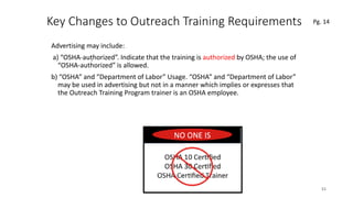Key Changes to Outreach Training Requirements
Advertising may include:
a) “OSHA-authorized”. Indicate that the training is authorized by OSHA; the use of
“OSHA-authorized” is allowed.
b) “OSHA” and “Department of Labor” Usage. “OSHA” and “Department of Labor”
may be used in advertising but not in a manner which implies or expresses that
the Outreach Training Program trainer is an OSHA employee.
51
.
Pg. 14
 