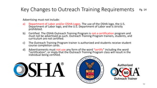 Key Changes to Outreach Training Requirements
Advertising must not include:
a) Department of Labor and/or OSHA Logos. The use of the OSHA logo, the U.S.
Department of Labor logo, and the U.S. Department of Labor seal is strictly
prohibited.
b) Certified. The OSHA Outreach Training Program is not a certification program and
must not be advertised as such. Outreach Training Program trainers, students, and
curriculum are not certified.
c) The Outreach Training Program trainer is authorized and students receive student
course completion cards.
d) Advertisements must not use any form of the word “certify” including the word
“certification”, or imply that the Outreach Training Program class will result in the
individual being certified.
52
.
Pg. 14
 