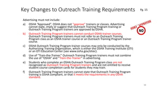 Key Changes to Outreach Training Requirements
Advertising must not include:
a) OSHA “Approved”. OSHA does not “approve” trainers or classes. Advertising
cannot state, imply or suggest that Outreach Training Program training or
Outreach Training Program trainers are approved by OSHA.
b) Outreach Training Program trainers cannot conduct OSHA trainer courses.
Outreach Training Program trainers must not refer to an Outreach Training
Program class as an OSHA trainer course or an Outreach Training Program trainer
course.
c) OSHA Outreach Training Program trainer courses may only be conducted by the
Authorizing Training Organization, which is either the OSHA Training Institute (OTI)
or an OTI Education Center (see www.osha.gov/otiec).
d) Use of “Train-the-Trainer.” Outreach Training Program trainers must not combine
the use of “OSHA” and “Train-the-Trainer” in advertising.
e) Students who complete an OSHA Outreach Training Program class are not
recognized as Outreach Training Program trainers and are not entitled to receive
student course completion cards for students they may train.
f) Outreach Training Program trainers cannot state that Outreach Training Program
training is OSHA compliant, or that it meets the requirements in any OSHA
standard.
53
.
Pg. 15
 