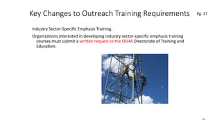 Key Changes to Outreach Training Requirements
Industry Sector-Specific Emphasis Training.
Organizations interested in developing industry sector-specific emphasis training
courses must submit a written request to the OSHA Directorate of Training and
Education.
56
.
Pg. 17
 