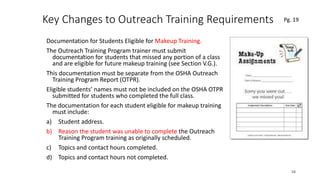 Key Changes to Outreach Training Requirements
Documentation for Students Eligible for Makeup Training.
The Outreach Training Program trainer must submit
documentation for students that missed any portion of a class
and are eligible for future makeup training (see Section V.G.).
This documentation must be separate from the OSHA Outreach
Training Program Report (OTPR).
Eligible students’ names must not be included on the OSHA OTPR
submitted for students who completed the full class.
The documentation for each student eligible for makeup training
must include:
a) Student address.
b) Reason the student was unable to complete the Outreach
Training Program training as originally scheduled.
c) Topics and contact hours completed.
d) Topics and contact hours not completed.
58
.
Pg. 19
 