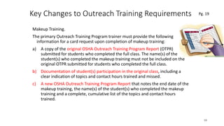 Key Changes to Outreach Training Requirements
Makeup Training.
The primary Outreach Training Program trainer must provide the following
information for a card request upon completion of makeup training:
a) A copy of the original OSHA Outreach Training Program Report (OTPR)
submitted for students who completed the full class. The name(s) of the
student(s) who completed the makeup training must not be included on the
original OTPR submitted for students who completed the full class.
b) Documentation of student(s) participation in the original class, including a
clear indication of topics and contact hours trained and missed.
c) A new OSHA Outreach Training Program Report that notes the end date of the
makeup training, the name(s) of the student(s) who completed the makeup
training and a complete, cumulative list of the topics and contact hours
trained.
59
.
Pg. 19
 