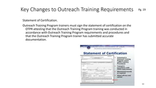 Key Changes to Outreach Training Requirements
Statement of Certification.
Outreach Training Program trainers must sign the statement of certification on the
OTPR attesting that the Outreach Training Program training was conducted in
accordance with Outreach Training Program requirements and procedures and
that the Outreach Training Program trainer has submitted accurate
documentation.
60
.
Pg. 19
 