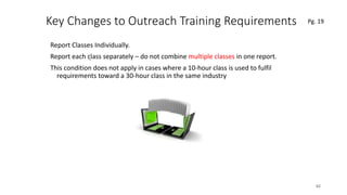 Key Changes to Outreach Training Requirements
Report Classes Individually.
Report each class separately – do not combine multiple classes in one report.
This condition does not apply in cases where a 10-hour class is used to fulfil
requirements toward a 30-hour class in the same industry
62
.
Pg. 19
 