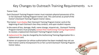 Key Changes to Outreach Training Requirements
Trainer Card.
Each Outreach Training Program trainer must maintain physical possession of his
or her Outreach Training Program trainer card. This card serves as proof of the
trainer’s Outreach Training Program trainer status.
The trainer must display their Outreach Training Program trainer card at the
beginning of each Outreach class they conduct, and upon student request.
In the event of loss, damage, theft, name change, misprint etc., Outreach Training
Program trainers must promptly contact their Authorizing Training Organization
to receive a replacement Outreach Training Program trainer card.
A replacement fee may be charged by the Authorizing Training Organization for a
replacement card.
A trainer on suspension (or whose authorization has been revoked) may not use
their trainer card to misrepresent his or her current Outreach Training Program
trainer status.
63
.
Pg. 20
 