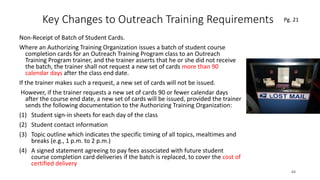 Key Changes to Outreach Training Requirements
Non-Receipt of Batch of Student Cards.
Where an Authorizing Training Organization issues a batch of student course
completion cards for an Outreach Training Program class to an Outreach
Training Program trainer, and the trainer asserts that he or she did not receive
the batch, the trainer shall not request a new set of cards more than 90
calendar days after the class end date.
If the trainer makes such a request, a new set of cards will not be issued.
However, if the trainer requests a new set of cards 90 or fewer calendar days
after the course end date, a new set of cards will be issued, provided the trainer
sends the following documentation to the Authorizing Training Organization:
(1) Student sign-in sheets for each day of the class
(2) Student contact information
(3) Topic outline which indicates the specific timing of all topics, mealtimes and
breaks (e.g., 1 p.m. to 2 p.m.)
(4) A signed statement agreeing to pay fees associated with future student
course completion card deliveries if the batch is replaced, to cover the cost of
certified delivery
64
.
Pg. 21
 
