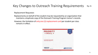 Key Changes to Outreach Training Requirements
Replacement Requestor.
Replacements on behalf of the student may be requested by an organization that
maintains a duplicate copy of the Outreach Training Program trainer’s records.
However, the limitation of only one (1) replacement card per student per class
remains in effect.
65
.
Pg. 21
 