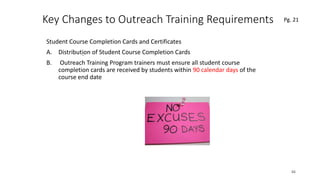 Key Changes to Outreach Training Requirements
Student Course Completion Cards and Certificates
A. Distribution of Student Course Completion Cards
B. Outreach Training Program trainers must ensure all student course
completion cards are received by students within 90 calendar days of the
course end date
66
.
Pg. 21
 
