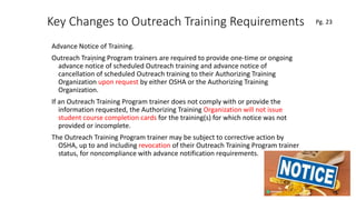 Key Changes to Outreach Training Requirements
Advance Notice of Training.
Outreach Training Program trainers are required to provide one-time or ongoing
advance notice of scheduled Outreach training and advance notice of
cancellation of scheduled Outreach training to their Authorizing Training
Organization upon request by either OSHA or the Authorizing Training
Organization.
If an Outreach Training Program trainer does not comply with or provide the
information requested, the Authorizing Training Organization will not issue
student course completion cards for the training(s) for which notice was not
provided or incomplete.
The Outreach Training Program trainer may be subject to corrective action by
OSHA, up to and including revocation of their Outreach Training Program trainer
status, for noncompliance with advance notification requirements.
70
.
Pg. 23
 