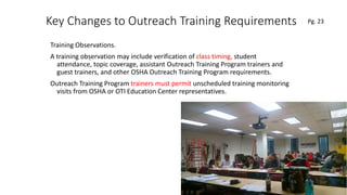 Key Changes to Outreach Training Requirements
Training Observations.
A training observation may include verification of class timing, student
attendance, topic coverage, assistant Outreach Training Program trainers and
guest trainers, and other OSHA Outreach Training Program requirements.
Outreach Training Program trainers must permit unscheduled training monitoring
visits from OSHA or OTI Education Center representatives.
71
.
Pg. 23
 