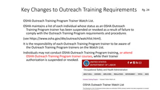 Key Changes to Outreach Training Requirements
OSHA Outreach Training Program Trainer Watch List.
OSHA maintains a list of each individual whose status as an OSHA Outreach
Training Program trainer has been suspended or revoked as a result of failure to
comply with the Outreach Training Program requirements and procedures
(see https://www.osha.gov/dte/outreach/watchlist.html).
It is the responsibility of each Outreach Training Program trainer to be aware of
the Outreach Training Program trainers on the Watch List.
Individuals may not conduct OSHA Outreach Training Program training, or attend
OSHA Outreach Training Program trainer courses, while their trainer
authorization is suspended or revoked.
73
.
Pg. 24
 