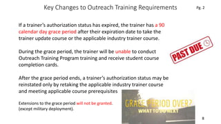 Key Changes to Outreach Training Requirements
8
If a trainer’s authorization status has expired, the trainer has a 90
calendar day grace period after their expiration date to take the
trainer update course or the applicable industry trainer course.
During the grace period, the trainer will be unable to conduct
Outreach Training Program training and receive student course
completion cards.
After the grace period ends, a trainer’s authorization status may be
reinstated only by retaking the applicable industry trainer course
and meeting applicable course prerequisites
Pg. 2
Extensions to the grace period will not be granted.
(except military deployment).
 