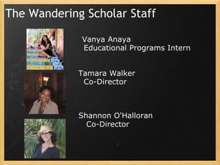 The Wandering Scholar Staff

             Vanya Anaya
             Educational Programs Intern


             Tamara Walker
              Co-Director



             Shannon O'Halloran
               Co-Director
 