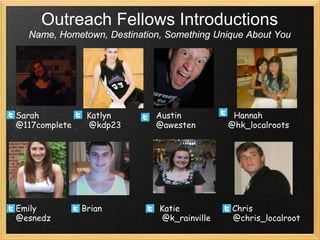 Outreach Fellows Introductions
  Name, Hometown, Destination, Something Unique About You




Sarah           Katlyn      Austin            Hannah
@117complete    @kdp23      @awesten         @hk_localroots




Emily          Brian         Katie           Chris
@esnedz                       @k_rainville   @chris_localroot
 