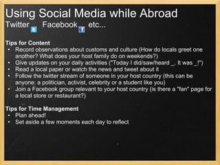 Using Social Media while Abroad
Twitter       Facebook          etc...

Tips for Content
 • Record observations about customs and culture (How do locals greet one
   another? What does your host family do on weekends?)
 • Give updates on your daily activities ("Today I did/saw/heard _. It was _!")
 • Read a local paper or watch the news and tweet about it
 • Follow the twitter stream of someone in your host country (this can be
   anyone: a politician, activist, celebrity or a student like you)
 • Join a Facebook group relevant to your host country (is there a "fan" page for
   a local store or restaurant?)

Tips for Time Management
 • Plan ahead!
 • Set aside a few moments each day to reflect
 