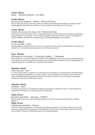 Isaac, Marlène
Chroniques de vies croisées. Ŕ (Lettres des Caraïbes). Ŕ L’Harmattan
Œuvre de fiction, ce roman fait référence à l’histoire de la Guadeloupe à travers les yeux d’une jeune étudiante et de
sa famille. Au cours de son parcours initiatique, Laura, provisoirement installée en France métropolitaine, fait
l’apprentissage de la vie d’adulte avec son lot de joies et de peines.


Maximin, Daniel
L'île et une nuit. - Seuil
Ce roman s'inscrit dans la continuité de «L'isolé Soleil» et de «Soufrières» et conclut l'histoire de Marie-Gabriel, une
jeune Antillaise d'aujourd'hui. Un cyclone se dirige vers la Guadeloupe. Pour conjurer sa peur, l'héroïne, à l'instar de
Shéhérazade, parle pendant les sept heures que dure le cyclone. A la fin, le narrateur se démasque, reprenant les
contes et les grands mythes créoles.



Maximin, Daniel
Soufrières. - Seuil
Le roman de 5 journées où s'entremêlent le naturel et le surnaturel, la solitude et l'amour, à travers l'attente de
l'explosion de la Soufrière, le volcan qui domine la Guadeloupe.

Pépin, Ernest
Boucan de mots libres. Ŕ (Da capo). - ASPECT
Recueil de poésie qui a pour thème principal la femme et ses mille et une facette qui illuminent sa création littéraire.
Pépin, Ernest
Cantique des tourterelles. - Ecriture
Aurore et Clément envisagent de se marier après de nombreuses années de vie commune. Mais Aurore se rend peu à
peu compte qu'elle est attirée par son amie Mélodie. L'irruption de cet amour menace d'ensevelir l'histoire de son
couple. Un hymne à la liberté des corps et à la condition féminine.

Pépin, Ernest
L'envers du décor
Fiction. Domaine français. - Serpent à Plumes
Roman d'initiation qui veut rompre avec l'exotisme guadeloupéen. Un couple de métropolitains, alléché par la
perspective d'une vie facile, quitte Paris pour s'installer en Guadeloupe avec le projet de créer un restaurant. De
déconvenues en déconvenues, le couple sombre. Le mari échoue sur le
marché de Pointe-à-Pitre et reçoit l'aide d'une marchande qui lui montre
la vérité profonde de l'île.

Pépin, Ernest
L'Homme au bâton. Ŕ (Blanche). - Gallimard
Dans une Guadeloupe tourmentée par le chaos de sa diversité ethnique,
sociale et culturelle, les rumeurs devenaient vite des réalités. Un jour, la
rumeur annonça l'Homme au bâton, personnage mystérieux, sans visage
et sans nom, qui défraya la chronique.

Pineau, Gisèle
Cent vies et des poussières : roman. Ŕ (Littérature générale). -
Mercure de France
Pour Gina Bovoir, mère guadeloupéenne de sept enfants et attendant le
huitième, être enceinte est une façon de fuir le monde réel et ses soucis.
Mais dans le quartier sordide de la Ravine claire, Gina doit aussi subvenir
aux besoins de sa mère malade, Izora.

Pineau, Gisèle
Chair piment. - Mercure de France
Mina, originaire de Piment en Guadeloupe, quitte son village natal après avoir perdu ses parents et sa soeur Rosalia.
Elle vient vivre à Paris chez son autre soeur Olga et collectionne les hommes. Elle est en fait victime d'un
 