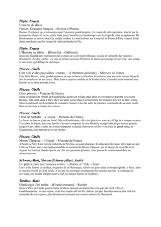 envoûtement qui l'empêche de connaître l'amour et lui fait subir la présence continuelle de sa soeur morte dans un
incendie à travers des visions.

Pineau, Gisèle
Fleur de barbarie. Ŕ (Bleue). - Mercure de France
Le destin de Josette n'est pas banal. Née en Guadeloupe, elle a été placée en nourrice à l'âge de 4 ans par sa mère.
C'est dans la Sarthe, dans une famille d'accueil composée de tata Michelle et pépé Marcel que Josette grandit jusqu'à 9
ans. Mais la mère de Josette réapparaît et décide d'envoyer sa fille vivre, chez sa grand-mère, en Guadeloupe, pour
renouer avec ses racines.

Pineau, Gisèle
Morne Câpresse. Ŕ (Bleue). - Mercure de France
A Pointe-à-Pitre, Line est à la recherche de Mylène, sa soeur disparue. En désespoir de cause, elle s'adresse aux Filles
de Cham, une congrégation installée au sommet du Morne Câpresse, qui se charge de recueillir et de soigner les
femmes blessées par la vie. Par ses questions gênantes, Line pousse la communauté dans ses retranchements.

Schwarz-Bart, Simone|Schwarz-Bart, André
Un plat de porc aux bananes vertes. Ŕ (Points, n° 314). - Seuil
Une vieille femme de couleur, originaire de la Martinique, achève ses jours dans un hospice public, à Paris, dans la
seconde moitié du XXe siècle. A travers ses nostalgies resurgissent des mondes anciens : l'esclavage, la servitude, une
misère tempérée par le ciel, les hautes figures de l'enfance.

Tardieu, Marc
Généalogie d'un métis. Ŕ (Grands romans). - Rocher
Dans le Paris de l'après-guerre, Délia et Milou tiennent un bistrot face à la gare du Nord. Elle est Guadeloupéenne,
lui Auvergnat, et de leur couple naît un fils, Adrien, qui part bien des années plus tard à la recherche de ses origines,
pour finalement remonter aux sources mêmes de l'humanité.


         ECRIV AINS DE NOUVELLE -CALEDONIE



Nouvelles calédoniennes. - Vents d'ailleurs
Ce recueil reprend des nouvelles inspirées par la Nouvelle-Calédonie. Ainsi Hula, jeune fille promise selon la
tradition à un époux qu'elle connaît peu, commet l'irréparable car elle n'ose avouer sa grossesse à ses proches ; un
homme âgé se souvient de son entrée à l'internat, etc.

Gorodé, Déwé
Tâdo, Tâdo, wéé ! ou No more baby : roman. Ŕ (Littératures du Pacifique). - Au vent des îles
A travers l'histoire de Tâdo, une petite fille, et de sa famille, cette vaste fresque évoque la Nouvelle-Calédonie et
porte la version des Kanak eux-mêmes, racontant leur histoire à travers le XXe siècle.

Kurtovitch, Nicolas
Autour Uluru Suivi de Dialogue avec Bashô : haïkus du chemin kanak. Ŕ (Littératures du
Pacifique). - Au vent des îles
Pour les Anunga, le peuple "autour de Uluru", en Australie, le Grand Rocher est l'encyclopédie première et ultime.
Tout y est écrit, de l'origine du monde jusqu'à la fin de cette vie. Les Anunga lisent ainsi la nature, ils savent la lire. N.
Kurtovitch, poète calédonien d'origine européenne, évoque cette intense spiritualité vécue dans ce lieu isolé et sacré.


         ECRIV AINS DE GUYANE


Damas, Léon-Gontran
Black-Label Suivi de Graffiti Suivi de Poèmes nègres sur des airs africains. Ŕ (Poésie, n° 469). -
Gallimard
 