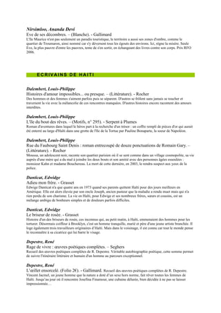 Rue du Faubourg Saint Denis : roman entrecoupé de douze
ponctuations de Romain Gary. Ŕ (Littérature). - Rocher
Moussa, un adolescent noir, raconte son quartier parisien où il se sent
comme dans un village cosmopolite, sa vie auprès d'une mère qui a du mal
à joindre les deux bouts et son amitié avec des personnes âgées esseulées :
monsieur Kahn et madame Bouchereau. La mort de cette dernière, en
2003, le rendra suspect aux yeux de la police.

Danticat, Edwidge
Adieu mon frère. - Grasset
Edwige Danticat n'a que quatre ans en 1973 quand ses parents quittent
Haïti pour des jours meilleurs en Amérique. Elle est alors élevée par son
oncle Joseph, ancien pasteur que la maladie a rendu muet mais qui n'a rien
perdu de son charisme. La vie en Haïti, pour Edwige et ses nombreux
frères, sœurs et cousins, est un mélange ambigu de bonheurs simples et de
douleurs parfois difficiles.

Danticat, Edwidge
Le briseur de rosée. - Grasset
Histoire d'un des briseurs de rosée, ces inconnus qui, au petit matin, à
Haïti, emmenaient des hommes pour les torturer. Désormais coiffeur à
Brooklyn, c'est un homme tranquille, marié et père d'une jeune artiste
branchée. Il loge également trois travailleurs originaires d’Haïti. Mais dans
le voisinage, il est connu car tout le monde pense le reconnaître à sa
cicatrice qui lui barre le visage.

Depestre, René
Rage de vivre : œuvres poétiques complètes. Ŕ Seghers
Recueil des œuvres poétiques complètes de R. Depestre. Véritable
autobiographie poétique, cette somme permet de suivre l'itinéraire littéraire et
humain d'un homme au parcours exceptionnel.

Depestre, René
L’œillet ensorcelé. (Folio 2€). - Gallimard. Recueil des œuvres
poétiques complètes de R. Depestre.
Vincent Jacmel, un jeune homme que la nature a doté d’un sexe hors norme,
fait rêver toutes les femmes de Haïti. Jusqu’au jour où il rencontre Josefina
Finamour, une cubaine délurée, bien décidée à ne pas se laisser
impressionnée…


Franketienne
Les affres d'un défi. - Vents d'ailleurs
Dans la campagne haïtienne, Saintil et Zofer exploitent une armée de zombis
dont Sultana a le soin de préparer les repas, selon un rituel qui interdit le sel.

Laferrière, Dany
L'énigme du retour : roman. - Grasset
Le narrateur, écrivain vivant à Montréal, vient d'être informé de la mort de son père. Pour se rendre aux funérailles, il
remonte tout d'abord vers le nord puis part pour Haïti, son pays d'origine, avec son neveu. Prix Médicis 2009. Prix
Metropolis bleu 2010 à l'auteur. Grand prix du livre de Montréal 2009.

Laferrière, Dany
Je suis un écrivain japonais. - Grasset
Montréal. Un homme mène une vie des plus tranquilles jusqu'au jour où il reçoit la visite du vice-consul de
l'ambassade du Japon qui lui apprend sa célébrité à Tokyo depuis qu'il a annoncé qu'il écrivait un livre intitulé «Je suis
un écrivain japonais».
 