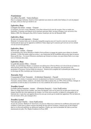 Laferrière, Dany
Vers le sud : roman. - Grasset
Le propriétaire d'un café de Brooklyn s'établit à Port-au-Prince et engage des
gigolos pour séduire la clientèle féminine ; la fille d'un maître séduit un esclave ;
une Américaine fait de troublantes découvertes dans la maison bleue qu'elle
loue... Un recueil d'histoires entrelacées qui forment un roman, avec pour thème
Haïti et ses corps noirs et l'attirance des corps.

Laferrière, Dany
Le goût des jeunes filles. - Grasset
Fanfan, un exilé haïtien à Miami, se remémore son adolescence à Port-au-Prince
où il rêvait devant sa fenêtre en observant des jeunes filles de l'autre côté de la
rue : des rôdeuses, des moqueuses, des paresseuses, des prostituées à l'occasion.
Il rêvait d'aller les retrouver... Histoire de la conquête de la sensualité par un
adolescent et chronique de filles insolentes qui n'ont peur de rien.

Toussaint, Yvon
L'assassinat d'Yvon Toussaint. Ŕ (Littérature française). - Fayard
Journaliste à la retraite, le narrateur découvre incidemment sur Internet la
mention d'un homonyme. Ce Y. Toussaint, sénateur haïtien, médecin, a été
abattu d'une balle en pleine tête, en 1999, à Port-au-Prince. Intrigué, le journaliste
se rend sur place et reconstitue la vie et les conditions de la mort de son homonyme.

Trouillot, Lyonel
La belle amour humaine : roman. Ŕ (Domaine français). - Actes Sud|Leméac
Dans un village d'une île des Caraïbes, une jeune Occidentale vient sur les traces de son père pour éclaircir une
énigme familiale liée à des règlements de comptes. Au fil des récits recueillis, se déploie la cartographie de la
fraternité des vivants face aux appétits féroces de ceux qui croient que le monde leur appartient. Prix du Salon du
livre de Genève 2012, prix Gitanjali 2012.

Trouillot, Lyonel
Yanvalou pour Charlie. - Actes Sud|Leméac
Au prix du cynisme, Mathurin D. Saint-Fort a cru pouvoir effacer de sa mémoire les souffrances d'un passé qu'il
s'emploie à renier pour se placer toujours davantage du bon côté de l'existence. Jusqu'au jour où fait irruption dans sa
vie d'avocat ambitieux un adolescent loqueteux, Charlie, qui vient lui demander de l'aide au nom des attachements de
jadis. Prix Wepler-Fondation La Poste 2009.

Trouillot, Lyonel
L'amour avant que j'oublie. Ŕ (Domaine français). - Actes Sud
A presque cinquante ans, un écrivain tombe soudain amoureux d'une femme aperçue lors d'un colloque et décide de
lui écrire une lettre. Mais, ne trouvant pas de mots pour décrire ses sentiments, il lui raconte sa jeunesse en
compagnie de trois amis et de leurs rencontres durant lesquelles ils se racontaient des histoires, réelles ou imaginaires.

Trouillot, Lyonel
Bicentenaire. Ŕ (Domaine français). - Actes Sud
Port-au-Prince, début 2004, Lucien, un jeune homme se rend en ville où a lieu une manifestation qui précèdera la
chute du président Aristide. Ce récit retrace cette journée, depuis sa descente vers la ville jusqu'à l'ultime charge de la
police lors de laquelle la mort va le surprendre. En chemin, il repense à sa vie et à ceux qu'il aime (sa famille, sa
femme, ses camarades étudiants).

Victor, Marvin
Corps mêlés : roman. Ŕ (Blanche). - Gallimard
Ursulla Fanon est une Haïtienne de 45 ans. Elle raconte sa vie misérable dans le village de La Baie-de-Henne, ses
rencontres, puis son départ pour Port-au-Prince où elle se fait une amie, Roseline. Premier roman. Grand prix du
roman 2011 (SGDL). Trophée des Arts afro-caribéens 2011 (roman).
 